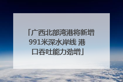 广西北部湾港将新增991米深水岸线 港口吞吐能力劲增