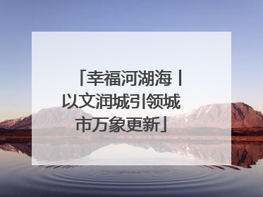 幸福河湖海丨以文润城引领城市万象更新
