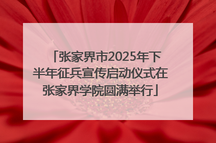 张家界市2025年下半年征兵宣传启动仪式在张家界学院圆满举行