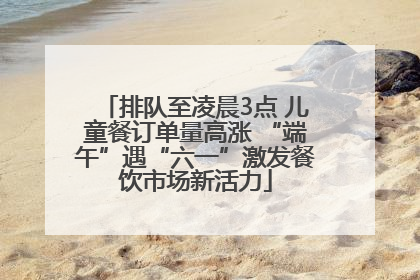 排队至凌晨3点 儿童餐订单量高涨 “端午”遇“六一”激发餐饮市场新活力