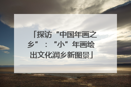 探访“中国年画之乡”：“小”年画绘出文化润乡新图景