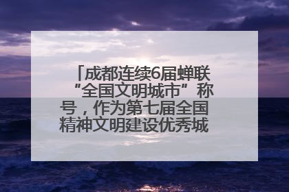 成都连续6届蝉联“全国文明城市”称号，作为第七届全国精神文明建设优秀城市代表参会