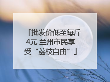 批发价低至每斤4元 兰州市民享受“荔枝自由”