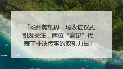 扬州剪纸界一场收徒仪式引发关注，两位“高足”代表了非遗传承的双轨力量