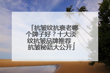 抗皱纹抗衰老哪个牌子好？十大淡纹抗皱品牌推荐，抗皱秘籍大公开