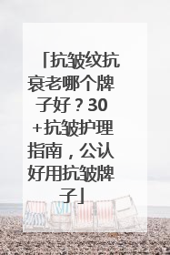 抗皱纹抗衰老哪个牌子好？30+抗皱护理指南，公认好用抗皱牌子