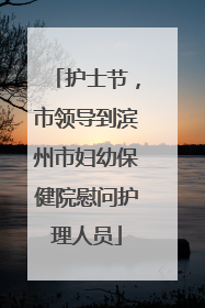 护士节，市领导到滨州市妇幼保健院慰问护理人员