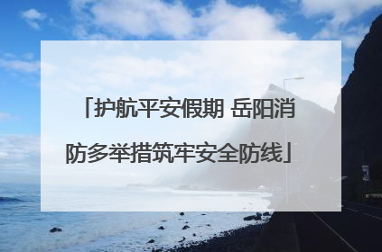 护航平安假期 岳阳消防多举措筑牢安全防线