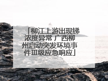 柳江上游出现锑浓度异常 广西柳州启动突发环境事件Ⅲ级应急响应
