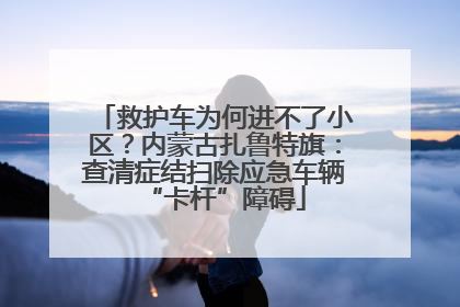 救护车为何进不了小区？内蒙古扎鲁特旗：查清症结扫除应急车辆“卡杆”障碍