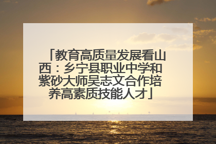 教育高质量发展看山西：乡宁县职业中学和紫砂大师吴志文合作培养高素质技能人才