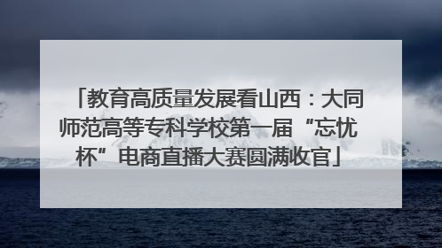 教育高质量发展看山西：大同师范高等专科学校第一届“忘忧杯”电商直播大赛圆满收官