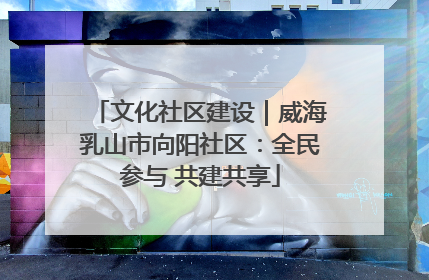 文化社区建设｜威海乳山市向阳社区：全民参与 共建共享