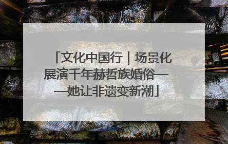 文化中国行｜场景化展演千年赫哲族婚俗——她让非遗变新潮