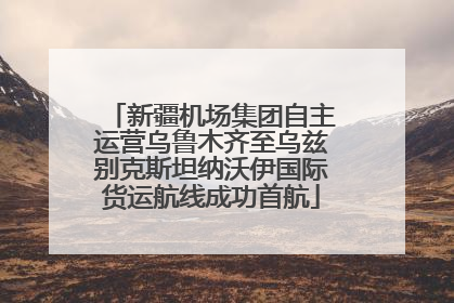新疆机场集团自主运营乌鲁木齐至乌兹别克斯坦纳沃伊国际货运航线成功首航