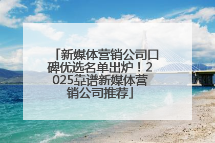 新媒体营销公司口碑优选名单出炉！2025靠谱新媒体营销公司推荐