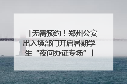 无需预约！郑州公安出入境部门开启暑期学生“夜间办证专场”