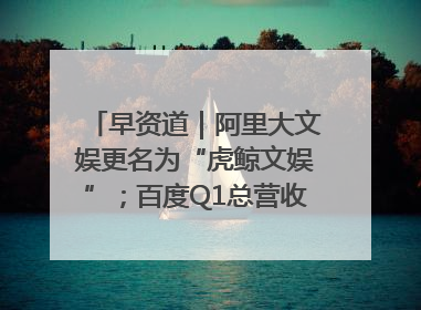 早资道｜阿里大文娱更名为“虎鲸文娱”；百度Q1总营收325亿元超预期