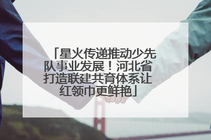 星火传递推动少先队事业发展！河北省打造联建共育体系让红领巾更鲜艳
