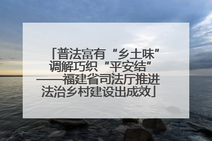 普法富有“乡土味” 调解巧织“平安结”——福建省司法厅推进法治乡村建设出成效