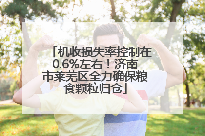 机收损失率控制在0.6%左右！济南市莱芜区全力确保粮食颗粒归仓