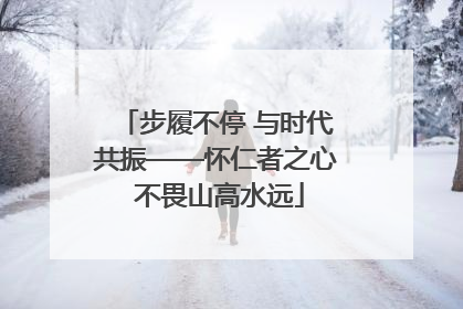 步履不停 与时代共振——怀仁者之心 不畏山高水远