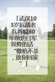 武汉103岁抗战老兵再喊80年前劝日军投降的话 “缴枪不杀，放你回家”