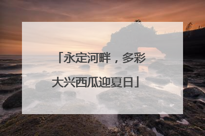 永定河畔，多彩大兴西瓜迎夏日