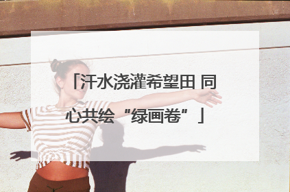 汗水浇灌希望田 同心共绘“绿画卷”