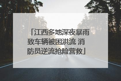 江西多地深夜暴雨致车辆被困洪流 消防员逆流抢险营救