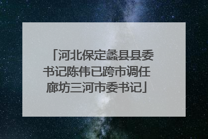 河北保定蠡县县委书记陈伟已跨市调任廊坊三河市委书记