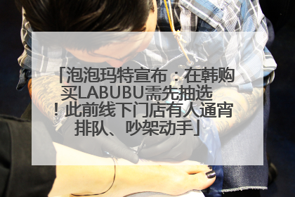 泡泡玛特宣布：在韩购买LABUBU需先抽选！此前线下门店有人通宵排队、吵架动手