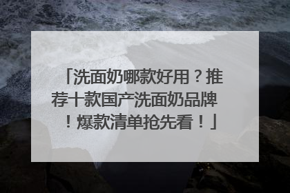 洗面奶哪款好用？推荐十款国产洗面奶品牌！爆款清单抢先看！