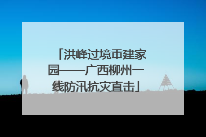 洪峰过境重建家园——广西柳州一线防汛抗灾直击