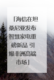 海信在坦桑尼亚发布智慧家电重磅新品 引爆非洲高端市场