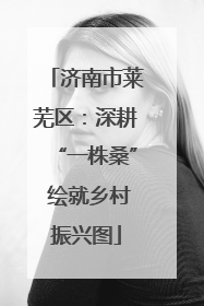济南市莱芜区：深耕“一株桑” 绘就乡村振兴图