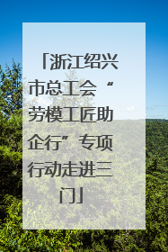 浙江绍兴市总工会“劳模工匠助企行”专项行动走进三门