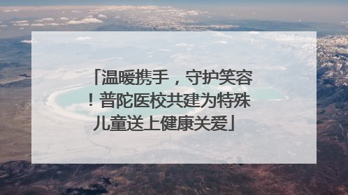 温暖携手，守护笑容！普陀医校共建为特殊儿童送上健康关爱
