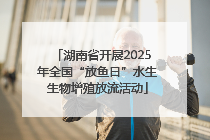 湖南省开展2025年全国“放鱼日”水生生物增殖放流活动