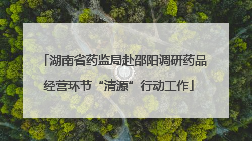 湖南省药监局赴邵阳调研药品经营环节“清源”行动工作