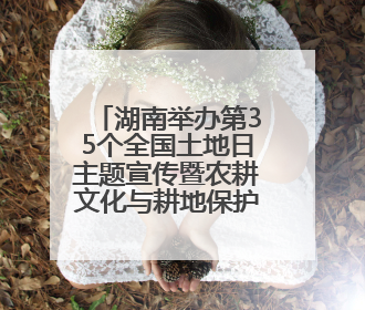 湖南举办第35个全国土地日主题宣传暨农耕文化与耕地保护研讨活动
