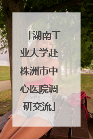 湖南工业大学赴株洲市中心医院调研交流