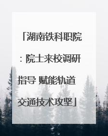 湖南铁科职院：院士来校调研指导 赋能轨道交通技术攻坚