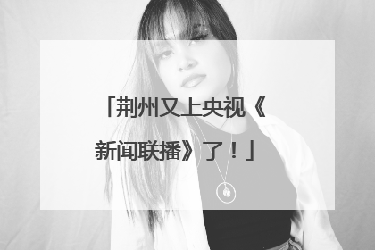 荆州又上央视《新闻联播》了！