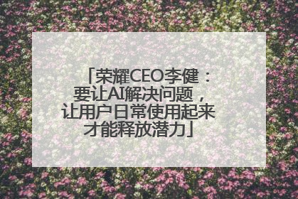 荣耀CEO李健：要让AI解决问题，让用户日常使用起来才能释放潜力