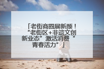 老街商圈展新颜！“老街区+非遗文创新业态”激活消费“青春活力”
