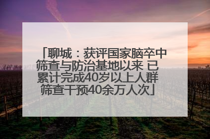 聊城：获评国家脑卒中筛查与防治基地以来 已累计完成40岁以上人群筛查干预40余万人次