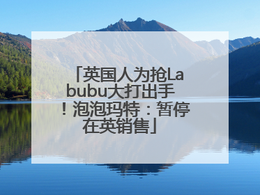 英国人为抢Labubu大打出手！泡泡玛特：暂停在英销售