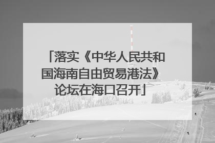 落实《中华人民共和国海南自由贸易港法》论坛在海口召开