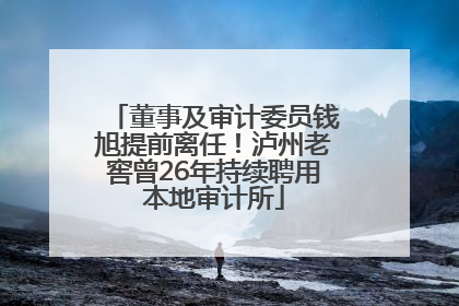 董事及审计委员钱旭提前离任！泸州老窖曾26年持续聘用本地审计所